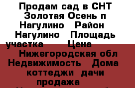 Продам сад в СНТ Золотая Осень п.Нагулино › Район ­ Нагулино › Площадь участка ­ 5 › Цена ­ 450 000 - Нижегородская обл. Недвижимость » Дома, коттеджи, дачи продажа   . Нижегородская обл.